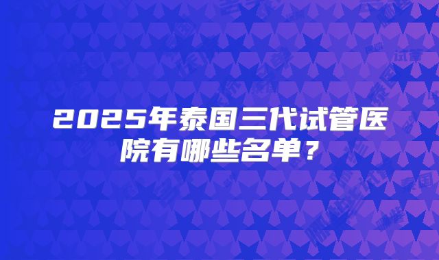 2025年泰国三代试管医院有哪些名单?