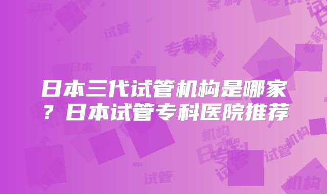 日本三代试管机构是哪家?日本试管专科医院推荐