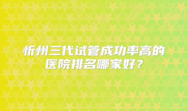 忻州三代试管成功率高的医院排名哪家好？