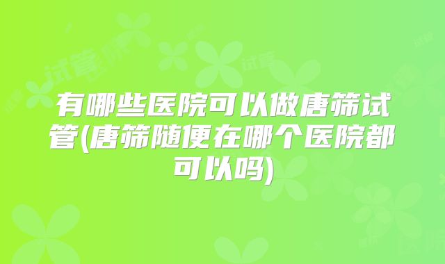 有哪些医院可以做唐筛试管(唐筛随便在哪个医院都可以吗)