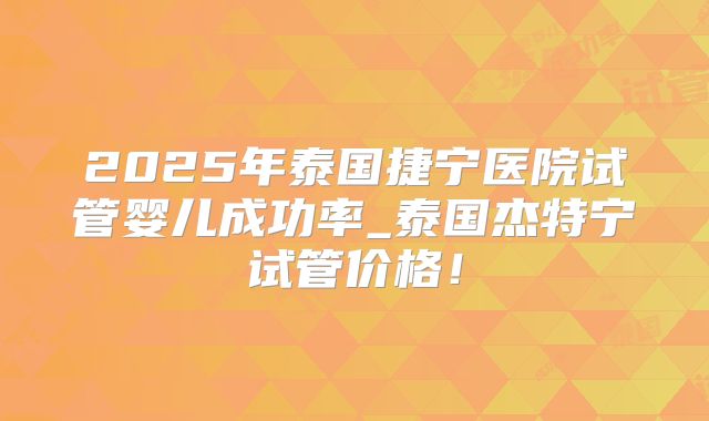 2025年泰国捷宁医院试管婴儿成功率_泰国杰特宁试管价格！