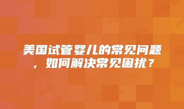 美国试管婴儿的常见问题，如何解决常见困扰？