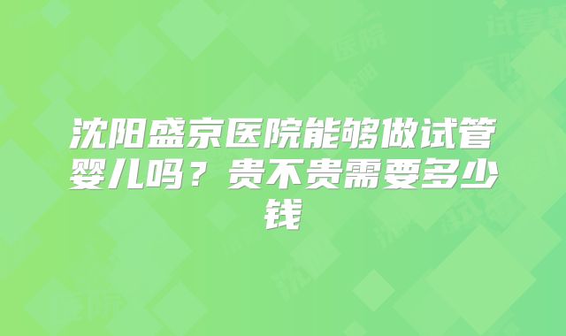 沈阳盛京医院能够做试管婴儿吗？贵不贵需要多少钱