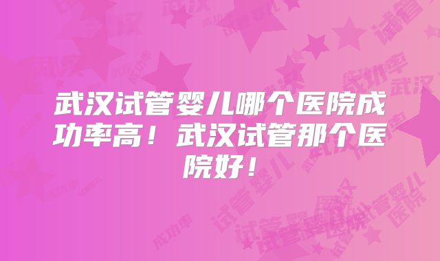 武汉试管婴儿哪个医院成功率高!武汉试管那个医院好!