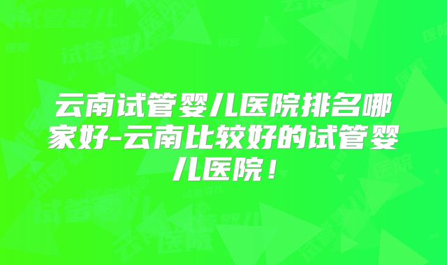 云南试管婴儿医院排名哪家好-云南比较好的试管婴儿医院！