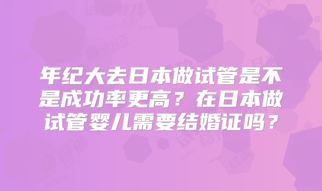 年纪大去日本做试管是不是成功率更高？在日本做试管婴儿需要结婚证吗？