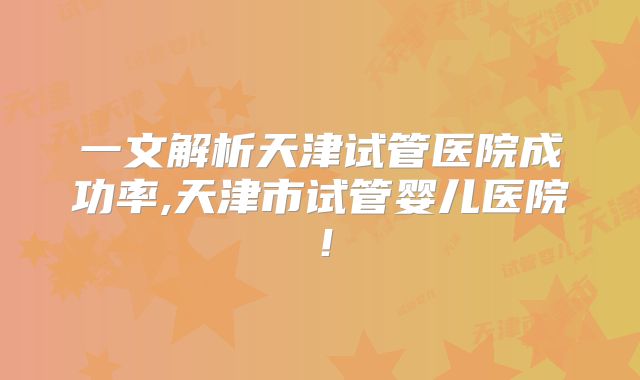 一文解析天津试管医院成功率,天津市试管婴儿医院!