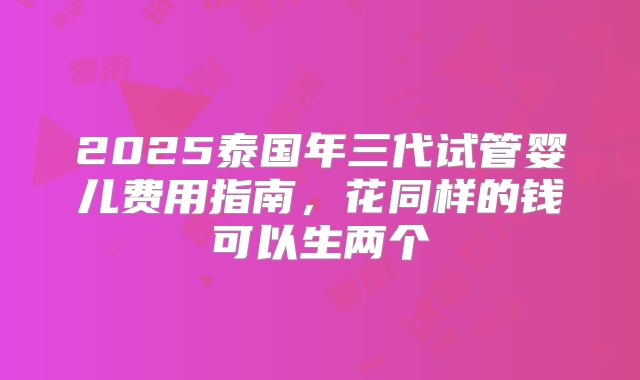 2025泰国年三代试管婴儿费用指南，花同样的钱可以生两个