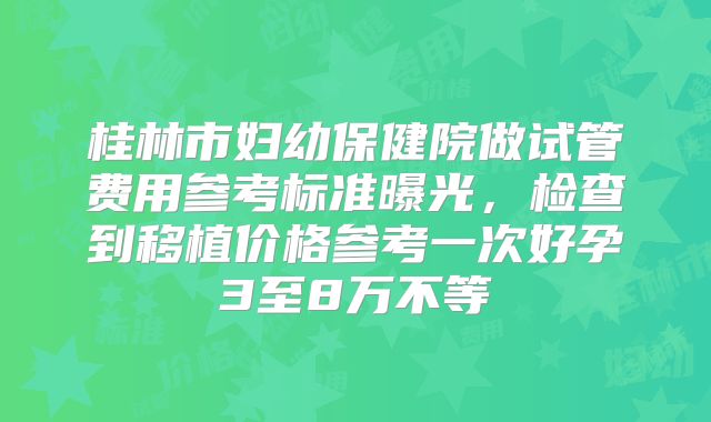 桂林市妇幼保健院做试管费用参考标准曝光,检查到移植价格参考一次好孕3至8万不等