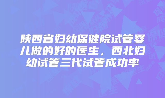 陕西省妇幼保健院试管婴儿做的好的医生，西北妇幼试管三代试管成功率