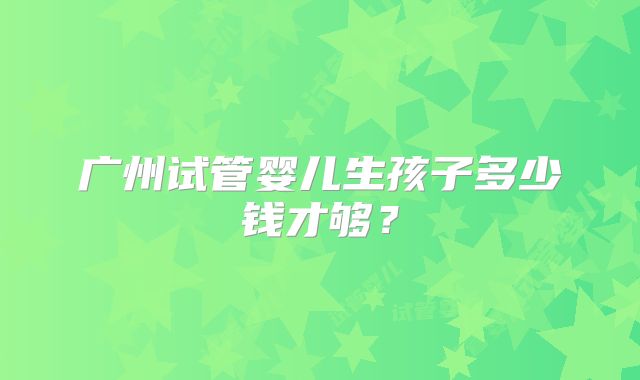 广州试管婴儿生孩子多少钱才够？