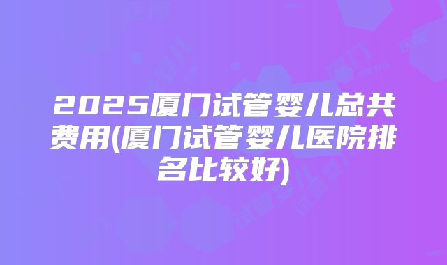 2025厦门试管婴儿总共费用(厦门试管婴儿医院排名比较好)