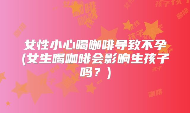 女性小心喝咖啡导致不孕(女生喝咖啡会影响生孩子吗?)