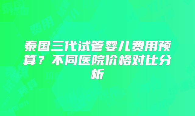 泰国三代试管婴儿费用预算?不同医院价格对比分析