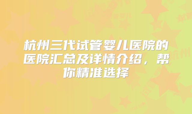 杭州三代试管婴儿医院的医院汇总及详情介绍，帮你精准选择
