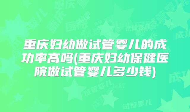 重庆妇幼做试管婴儿的成功率高吗(重庆妇幼保健医院做试管婴儿多少钱)