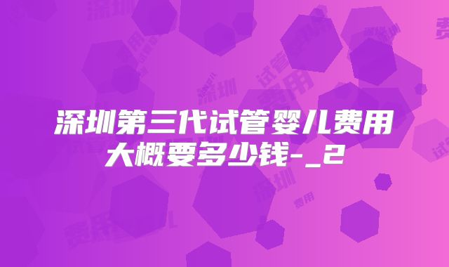 深圳第三代试管婴儿费用大概要多少钱-_2