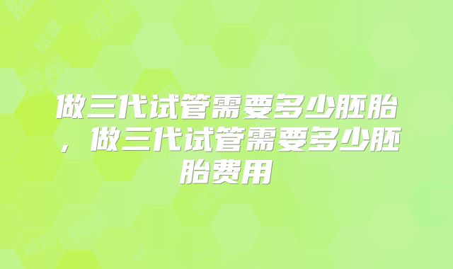 做三代试管需要多少胚胎,做三代试管需要多少胚胎费用