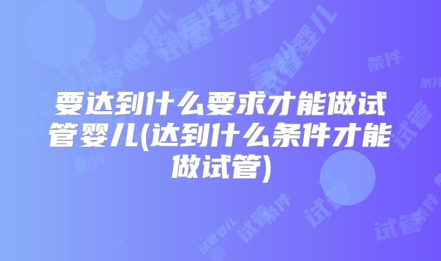要达到什么要求才能做试管婴儿(达到什么条件才能做试管)