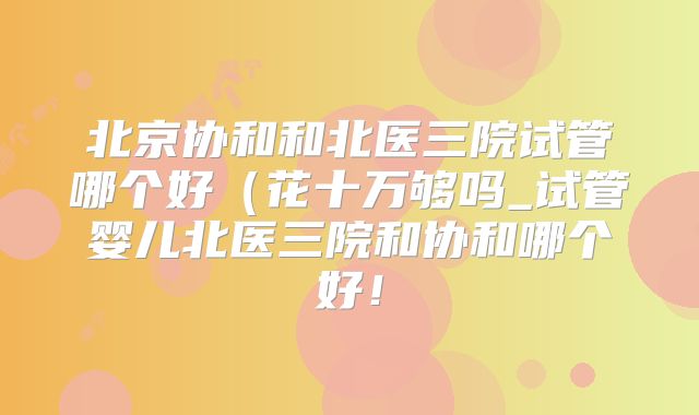 北京协和和北医三院试管哪个好(花十万够吗_试管婴儿北医三院和协和哪个好!