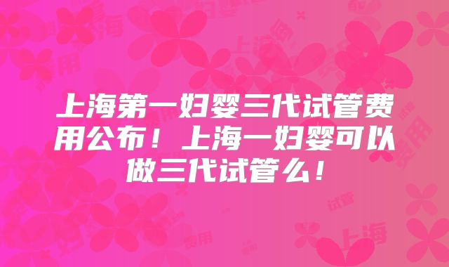 上海第一妇婴三代试管费用公布！上海一妇婴可以做三代试管么！