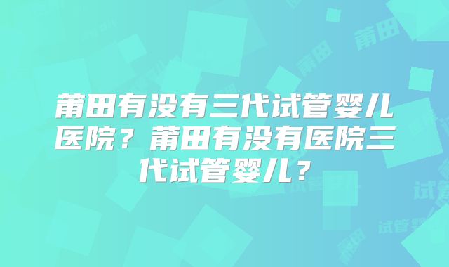 莆田有没有三代试管婴儿医院？莆田有没有医院三代试管婴儿？