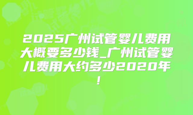 2025广州试管婴儿费用大概要多少钱_广州试管婴儿费用大约多少2020年！