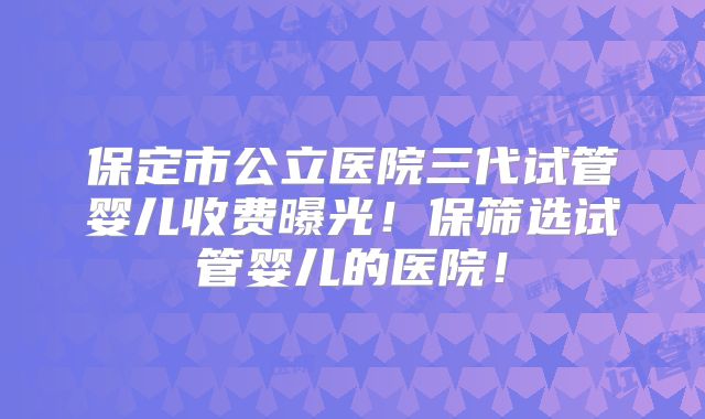 保定市公立医院三代试管婴儿收费曝光！保筛选试管婴儿的医院！