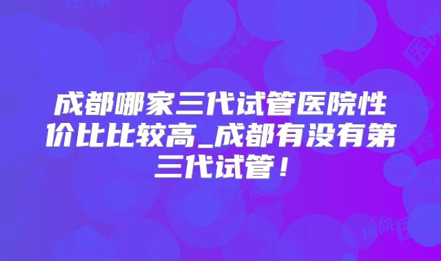 成都哪家三代试管医院性价比比较高_成都有没有第三代试管！