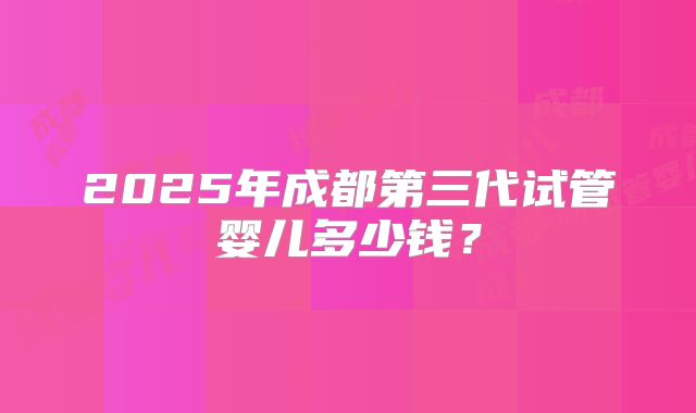 2025年成都第三代试管婴儿多少钱?