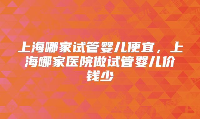 上海哪家试管婴儿便宜，上海哪家医院做试管婴儿价钱少