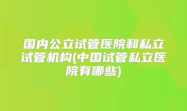 国内公立试管医院和私立试管机构(中国试管私立医院有哪些)
