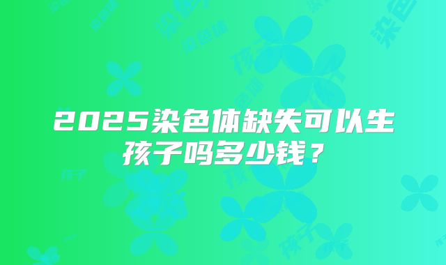 2025染色体缺失可以生孩子吗多少钱？