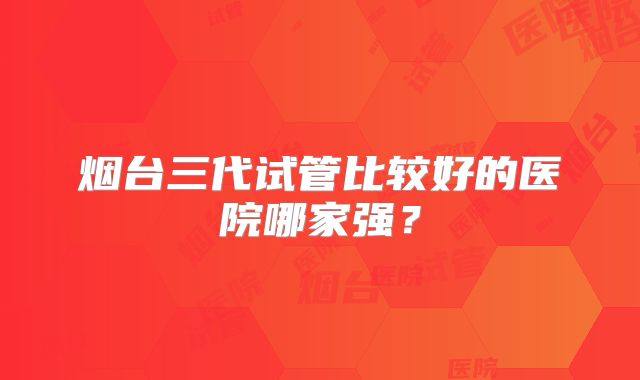 烟台三代试管比较好的医院哪家强？