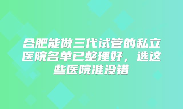 合肥能做三代试管的私立医院名单已整理好,选这些医院准没错