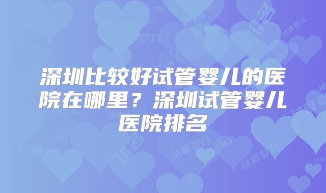 深圳比较好试管婴儿的医院在哪里?深圳试管婴儿医院排名