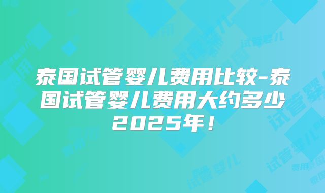 泰国试管婴儿费用比较-泰国试管婴儿费用大约多少2025年！
