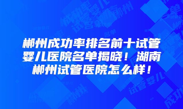 郴州成功率排名前十试管婴儿医院名单揭晓！湖南郴州试管医院怎么样！