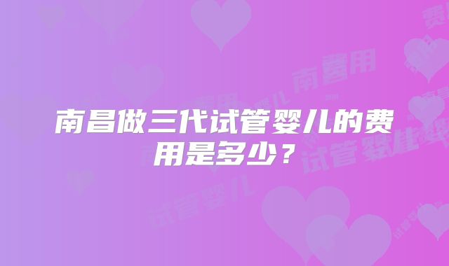 南昌做三代试管婴儿的费用是多少？