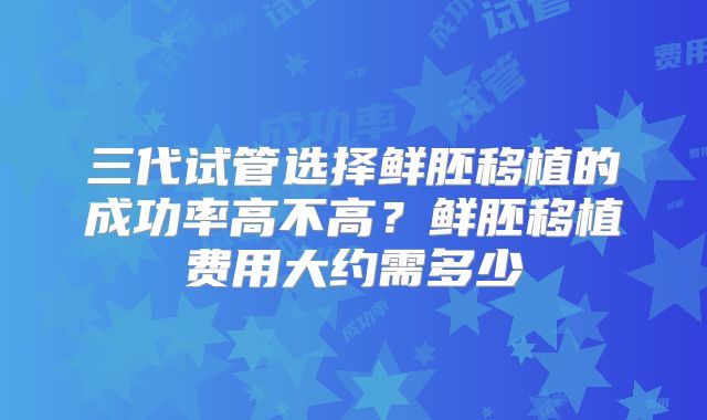 三代试管选择鲜胚移植的成功率高不高?鲜胚移植费用大约需多少