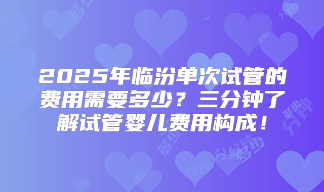 2025年临汾单次试管的费用需要多少?三分钟了解试管婴儿费用构成!