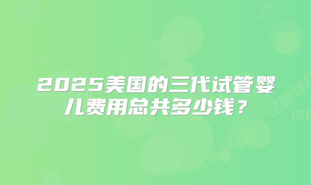 2025美国的三代试管婴儿费用总共多少钱？