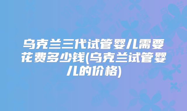 乌克兰三代试管婴儿需要花费多少钱(乌克兰试管婴儿的价格)