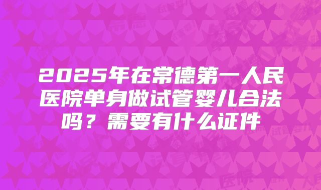2025年在常德第一人民医院单身做试管婴儿合法吗?需要有什么证件