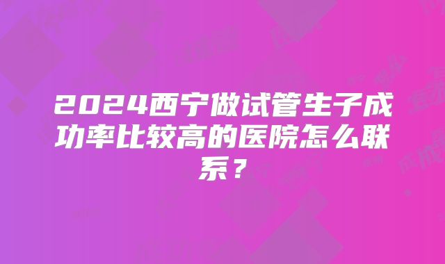 2024西宁做试管生子成功率比较高的医院怎么联系？