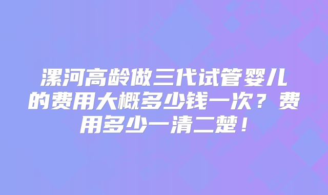 漯河高龄做三代试管婴儿的费用大概多少钱一次？费用多少一清二楚！