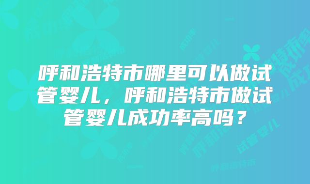 呼和浩特市哪里可以做试管婴儿,呼和浩特市做试管婴儿成功率高吗?