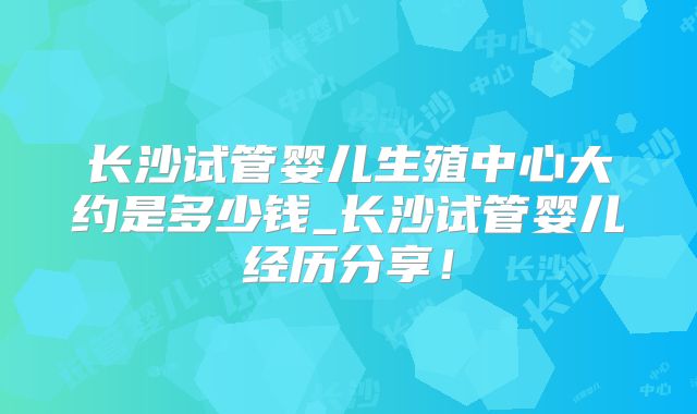 长沙试管婴儿生殖中心大约是多少钱_长沙试管婴儿经历分享！