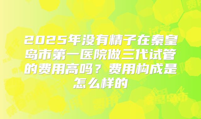 2025年没有精子在秦皇岛市第一医院做三代试管的费用高吗？费用构成是怎么样的