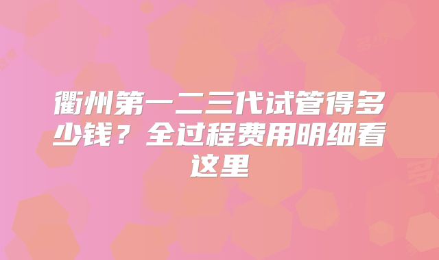 衢州第一二三代试管得多少钱？全过程费用明细看这里